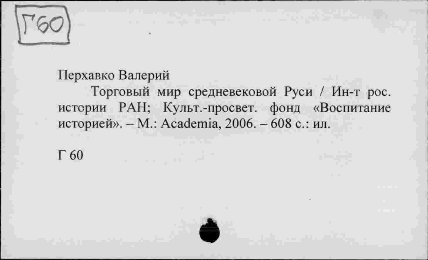 ﻿Перхавко Валерий
Торговый мир средневековой Руси / Ин-т рос. истории РАН; Культ.-просвет. фонд «Воспитание историей». - М.: Academia, 2006. - 608 с.: ил.
Г 60